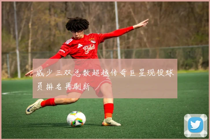 威少三双总数超越传奇巨星现役球员排名再刷新