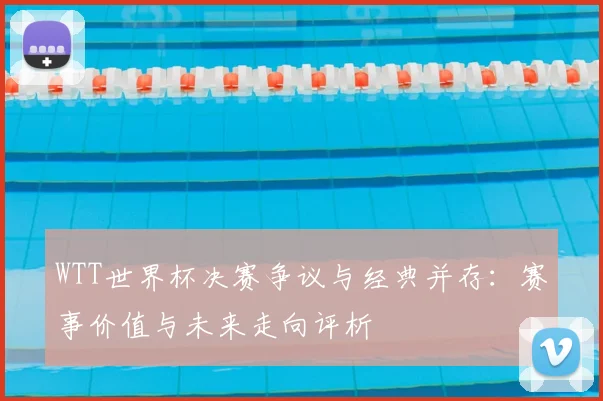 WTT世界杯决赛争议与经典并存:赛事价值与未来走向评析