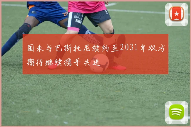 国米与巴斯托尼续约至2031年双方期待继续携手共进