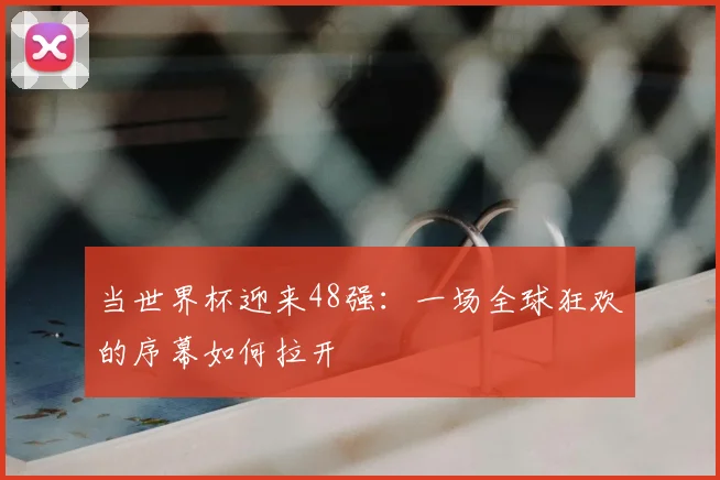 当世界杯迎来48强:一场全球狂欢的序幕如何拉开