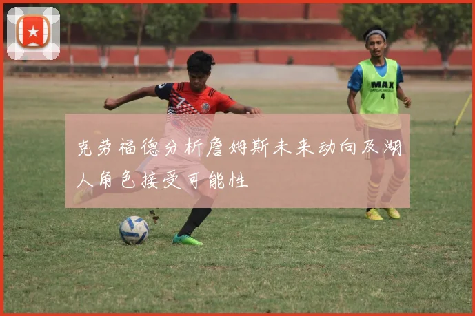 克劳福德分析詹姆斯未来动向及湖人角色接受可能性