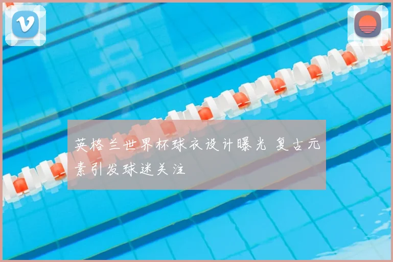 英格兰世界杯球衣设计曝光 复古元素引发球迷关注
