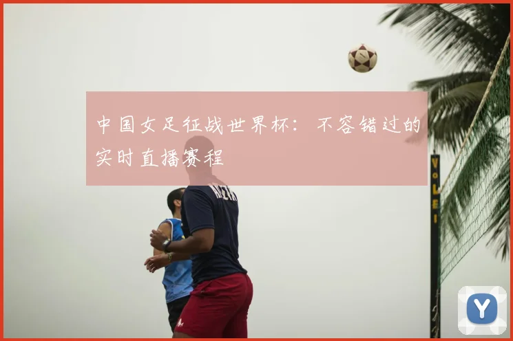 中国女足征战世界杯:不容错过的实时直播赛程