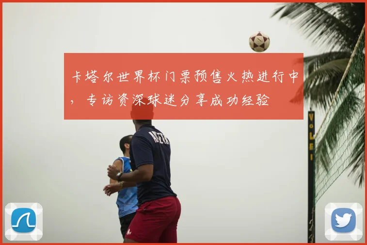 卡塔尔世界杯门票预售火热进行中，专访资深球迷分享成功经验