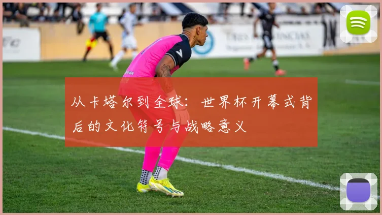 从卡塔尔到全球:世界杯开幕式背后的文化符号与战略意义