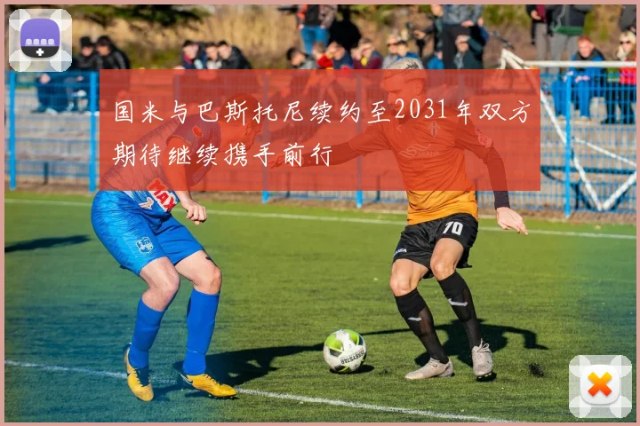 国米与巴斯托尼续约至2031年双方期待继续携手前行
