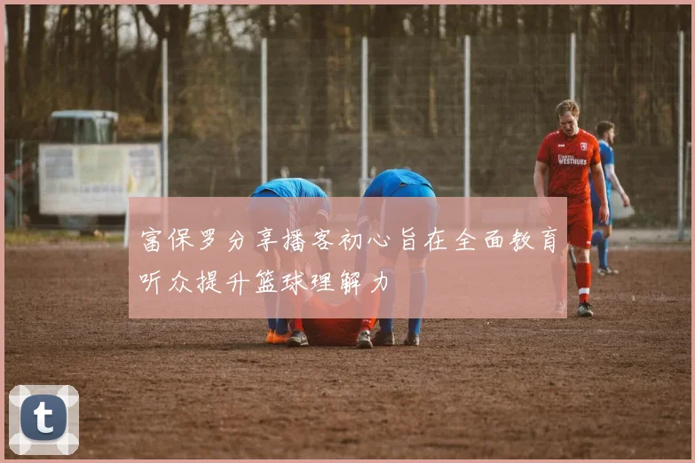 富保罗分享播客初心旨在全面教育听众提升篮球理解力