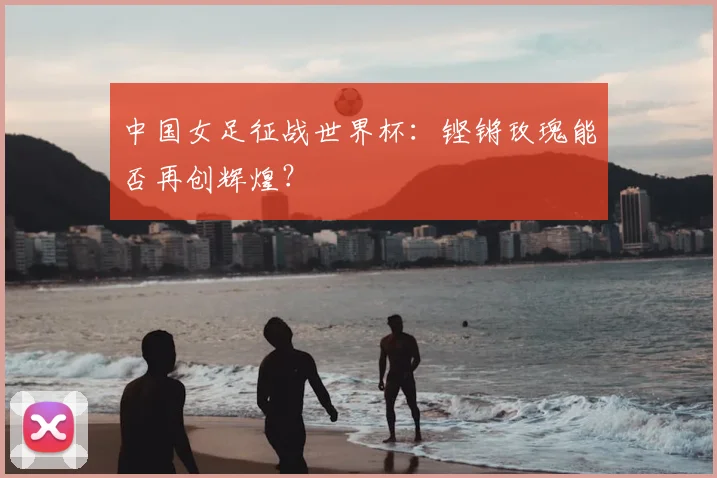 中国女足征战世界杯:铿锵玫瑰能否再创辉煌?