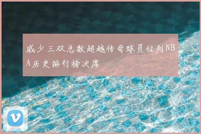 威少三双总数超越传奇球员位列NBA历史排行榜次席