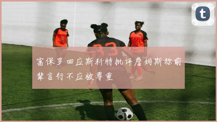 富保罗回应斯科特批评詹姆斯称前辈言行不应被尊重